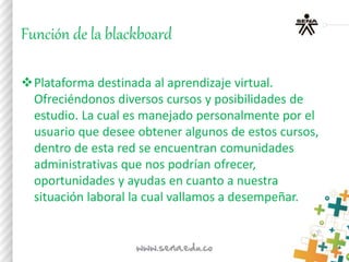 Función de la blackboard
Plataforma destinada al aprendizaje virtual.
Ofreciéndonos diversos cursos y posibilidades de
estudio. La cual es manejado personalmente por el
usuario que desee obtener algunos de estos cursos,
dentro de esta red se encuentran comunidades
administrativas que nos podrían ofrecer,
oportunidades y ayudas en cuanto a nuestra
situación laboral la cual vallamos a desempeñar.
 