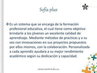 Sofía plus
Es un sistema que se encarga de la formación
profesional educativa, el cual tiene como objetivo
brindarle a los jóvenes un excelente calidad de
aprendizaje. Mediante métodos de practicas y a su
ves con innovaciones en sus proyectos propuestos
por ellos mismos, con la colaboración. Personalizada
a cada aprendiz ayudara a su mejor rendimiento
académico según su dedicación y capacidad.
 