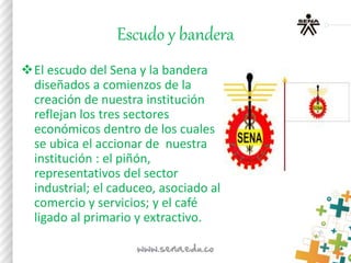 Escudo y bandera
El escudo del Sena y la bandera
diseñados a comienzos de la
creación de nuestra institución
reflejan los tres sectores
económicos dentro de los cuales
se ubica el accionar de nuestra
institución : el piñón,
representativos del sector
industrial; el caduceo, asociado al
comercio y servicios; y el café
ligado al primario y extractivo.
 