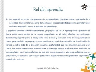 Rol del aprendiz
 Los aprendices, como protagonistas de su aprendizaje, requieren tomar conciencia de la
necesidad de desarrollar una serie de habilidades y responsabilidades que les permitan tener
un buen desempeño en sus actividades de aprendizaje.
El papel del aprendiz cambia drásticamente, ya que pasa de ser un agente pasivo a participar de
forma activa como gestor de su propio aprendizaje, es el quien planifica sus actividades
diariamente; elige lo que va a hacer, como lo va a hacer y con quien lo va a hacer; planifica sus
tareas, pero también su proceso; es responsable de su nivel de motivación, de la utilización del
tiempo, y, sobre todo de la dirección y nivel de profundidad que va a imprimir cada día a sus
tareas. Los instructores/tutores lo orientan en sus trabajo, pero él es el verdadero mediador de
su aprendizaje: es él quien relaciona su vida con lo que aprende y viceversa, colabora con sus
compañeros, se comunica con su tutor para aclarar dudas y cree que el aprendizaje se puede dar
en cualquier entorno.
 