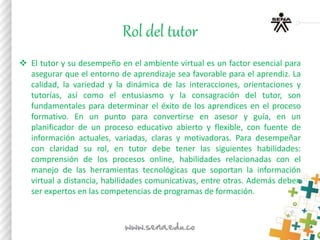 Rol del tutor
 El tutor y su desempeño en el ambiente virtual es un factor esencial para
asegurar que el entorno de aprendizaje sea favorable para el aprendiz. La
calidad, la variedad y la dinámica de las interacciones, orientaciones y
tutorías, así como el entusiasmo y la consagración del tutor, son
fundamentales para determinar el éxito de los aprendices en el proceso
formativo. En un punto para convertirse en asesor y guía, en un
planificador de un proceso educativo abierto y flexible, con fuente de
información actuales, variadas, claras y motivadoras. Para desempeñar
con claridad su rol, en tutor debe tener las siguientes habilidades:
comprensión de los procesos online, habilidades relacionadas con el
manejo de las herramientas tecnológicas que soportan la información
virtual a distancia, habilidades comunicativas, entre otras. Además deben
ser expertos en las competencias de programas de formación.
 