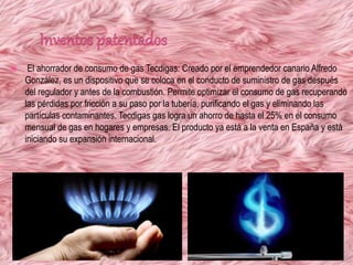  El ahorrador de consumo de gas Tecdigas: Creado por el emprendedor canario Alfredo
González, es un dispositivo que se coloca en el conducto de suministro de gas después
del regulador y antes de la combustión. Permite optimizar el consumo de gas recuperando
las pérdidas por fricción a su paso por la tubería, purificando el gas y eliminando las
partículas contaminantes. Tecdigas gas logra un ahorro de hasta el 25% en el consumo
mensual de gas en hogares y empresas. El producto ya está a la venta en España y está
iniciando su expansión internacional.
 