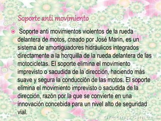  Soporte anti movimientos violentos de la rueda
delantera de motos, creado por José Marín, es un
sistema de amortiguadores hidráulicos integrados
directamente a la horquilla de la rueda delantera de las
motocicletas. El soporte elimina el movimiento
imprevisto o sacudida de la dirección, haciendo más
suave y segura la conducción de las motos. El soporte
elimina el movimiento imprevisto o sacudida de la
dirección, razón por la que se convierte en una
innovación concebida para un nivel alto de seguridad
vial.
 