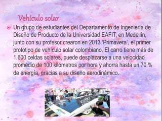  Un grupo de estudiantes del Departamento de Ingeniería de
Diseño de Producto de la Universidad EAFIT, en Medellín,
junto con su profesor crearon en 2013 ‘Primavera’, el primer
prototipo de vehículo solar colombiano. El carro tiene más de
1.600 celdas solares, puede desplazarse a una velocidad
promedio de 100 kilómetros por hora y ahorra hasta un 70 %
de energía, gracias a su diseño aerodinámico.
 