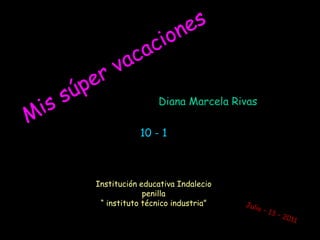 Mis súper vacaciones Diana Marcela Rivas 10 - 1 Institución educativa Indalecio penilla“ instituto técnico industria” Julio – 13 – 2011  