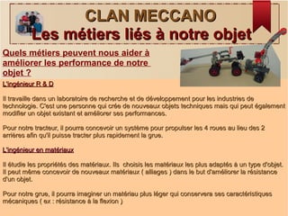 CLAN MECCANOCLAN MECCANO
Les métiers liés à notre objetLes métiers liés à notre objet
Quels métiers peuvent nous aider à
améliorer les performance de notre
objet ?
L'ingénieur R & DL'ingénieur R & D
Il travaille dans un laboratoire de recherche et de développement pour les industries deIl travaille dans un laboratoire de recherche et de développement pour les industries de
technologie. C'est une personne qui crée de nouveaux objets techniques mais qui peut égalementtechnologie. C'est une personne qui crée de nouveaux objets techniques mais qui peut également
modifier un objet existant et améliorer ses performances.modifier un objet existant et améliorer ses performances.
Pour notre tracteur, il pourra concevoir un système pour propulser les 4 roues au lieu des 2Pour notre tracteur, il pourra concevoir un système pour propulser les 4 roues au lieu des 2
arrières afin qu'il puisse tracter plus rapidement la grue.arrières afin qu'il puisse tracter plus rapidement la grue.
L'ingénieur en matériauxL'ingénieur en matériaux
Il étudie les propriétés des matériaux. Ils choisis les matériaux les plus adaptés à un type d'objet.Il étudie les propriétés des matériaux. Ils choisis les matériaux les plus adaptés à un type d'objet.
Il peut même concevoir de nouveaux matériaux ( alliages ) dans le but d'améliorer la résistanceIl peut même concevoir de nouveaux matériaux ( alliages ) dans le but d'améliorer la résistance
d'un objet.d'un objet.
Pour notre grue, il pourra imaginer un matériau plus léger qui conservera ses caractéristiquesPour notre grue, il pourra imaginer un matériau plus léger qui conservera ses caractéristiques
mécaniques ( ex : résistance à la flexion )mécaniques ( ex : résistance à la flexion )
 