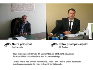 Notre principal                                Notre principal-adjoint
Mr Lacoste                                      Mr Dodier


Tous les deux sont arrivés en Septembre, ils sont donc nouveaux.
Ils aiment bien travailler dans leur nouveau collège.

Quand nous les avons rencontrés, nous leur avons posé quelques
questions en anglais. Ils nous ont gentiment répondu.
 