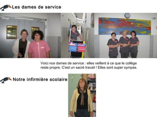 Les dames de service




            Voici nos dames de service : elles veillent à ce que le collège
            reste propre. C'est un sacré travail ! Elles sont super sympas.


Notre infirmière scolaire
 