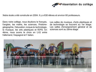 Présentation du collège



Notre école a été construite en 2004. Il y a 630 élèves et environ 60 professeurs.


Dans notre collège, nous étudions le français,    Les salles de musique, d'arts plastiques et
l'anglais, les maths, les sciences, l'histoire-   de technologie se trouvent au 1er étage.
géographie, l'éducation civique,la technologie,   Les salles d'enseignement général et de
la musique, les arts plastiques et l'EPS. En      sciences sont au 2ème étage
4ème, nous avons le choix en LV2 entre
l'allemand, l'espagnol et l' italien.
 