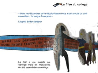La frise du collège


« Dans les décombres de la décolonisation nous avons trouvé un outil
merveilleux : la langue Française »

Léopold Sédar Senghor




La frise a été réalisée au
Sénégal mais les mosaiques
ont été assemblées au collège.
 