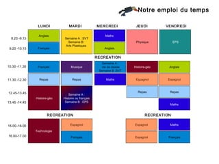Notre emploi du temps

                LUNDI             MARDI              MERCREDI            JEUDI         VENDREDI

                 Anglais
                 English                                  Maths
  8.20 -9.15                   Semaine A : SVT
                                 Semaine B:                              Physique           EPS
                                Arts Plastiques
 9.20 -10.15    Français
                 French                                  Anglais


                                                     RECREATION
                                                        Semaine A :
10.30 -11.30    Français           Musique              vie de classe   Histoire-géo    Anglais
                                                      Semaine B :SVT


11.30 -12.30     Repas
                 Lunch              Repas
                                    Lunch                 Maths          Espagnol      Espagnol



12.45-13.45                                                               Repas         Repas
                                 Semaine A :
                               Week A : History
               Histoire-géo   Histoire ou français
                                 Week B : PE
13.45 -14.45                   Semaine B : EPS
                                                                                         Maths


                       RECREATION                                              RECREATION

15.00–16.00                        Espagnol                             Espagnol         Maths

               Technologie
16.00-17.00                        Français                             Espagnol        Français
 