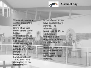 A school day




We usually arrive at    In the afternoon, we
school at around 8      have another 3 or 4
o'clock.                periods. The
Some of us walk         afternoon
there, others come      break is at 14.45, for
by bus.                 15 minutes.
We start school at      We have a very
8.15 a.m and finish
                        busy time table and
it at 17.00.
                        very little time to
In the morning, we
                        rest.
have three or four
                        Because when we
periods and a fifteen
                        go back home, we
minute
                        must do our
break at 10.15.
                        homework for the
Lunch is between
11.30 and 13.45         next day.
depending on our
time table.
 
