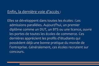 Les Grandes  É coles  :  > Pour intégrer une école de commerce, trois voies sont aujourd’hui proposées :   La voie traditionnelle  :  Les classes préparatoires économiques et commerciales. 