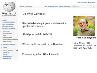 Site web dynamique pour les internautes,
par les internautes

●

●

Outil principal du Web 2.0
Ward Cunningham

Wiki veut dire « rapide » en Hawaïen

●

●

Peut aussi signifier : What I Know Is

Né le 26 Mai 1949
Inventeur du 1er wiki en
1994 : WikiWikiWeb

 