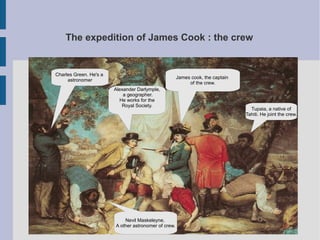 The expedition of James Cook : the crew


Charles Green. He's a
                                                      James cook, the captain
     astronomer
                                                           of the crew.
                        Alexander Darlymple,
                            a geographer.
                          He works for the
                           Royal Society.
                                                                                  Tupaia, a native of
                                                                                Tahiti. He joint the crew.




                            Nevil Maskeleyne.
                        A other astronomer of crew.
 
