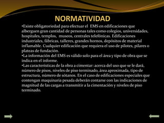 •Existe obligatoriedad para efectuar el EMS en edificaciones que
alberguen gran cantidad de personas tales como colegios, universidades,
hospitales, templos, museos, centrales telefónicas. Edificaciones
industriales, fábricas, talleres, grandes hornos, depósitos de material
inflamable. Cualquier edificación que requiera el uso de pilotes, pilares o
plateas de fundación.
•La información del EMS es válido solo para el área y tipo de obra que se
indica en el informe.
•Las características de la obra a cimentar: acerca del uso que se le dará,
número de pisos, niveles de piso terminado, área aproximada, tipo de
estructura, número de sótanos. En el caso de edificaciones especiales que
contengan maquinaria pesada deberán contarse con las indicaciones de
magnitud de las cargas a transmitir a la cimentación y niveles de piso
terminado.
 