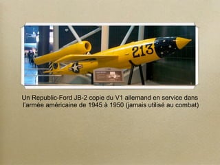 Un Republic-Ford JB-2 copie du V1 allemand en service dans
l’armée américaine de 1945 à 1950 (jamais utilisé au combat)
 