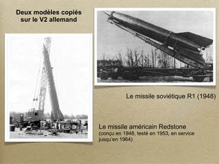 Deux modèles copiés
 sur le V2 allemand




                                 Le missile soviétique R1 (1948)



                      Le missile américain Redstone
                      (conçu en 1948, testé en 1953, en service
                      jusqu’en 1964)
 