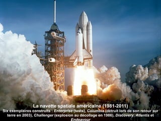 La navette spatiale américaine (1981-2011)
Six exemplaires construits : Enterprise (tests), Columbia (détruit lors de son retour sur
  terre en 2003), Challenger (explosion au décollage en 1986), Discovery, Atlantis et
                                      Endeavour
 