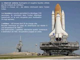 Le réservoir externe (hydrogène et oxygène liquides utilisés
par les moteurs de l’orbiteur).
Détruit à chaque vol : les débris s’échouent dans l’océan
Indien.

Les boosters à poudre permettent le décollage (120
secondes). Ils retombent dans l’océan Atlantique
(parachute) où ils sont récupérés pour réutilisation
(à vingt reprises).

L’orbiteur : 100 tonnes dont 30 de charge utile.
Bouclier thermique en tuiles de céramiques qui résiste à
une température de 1680°C
Huit astronautes + satellites, laboratoire spatial, conteneurs
à destination de l’ISS, récupération d’objets en orbite
 