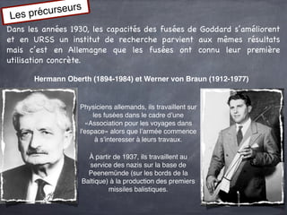s précu rseurs
Le
Dans les années 1930, les capacités des fusées de Goddard s’améliorent
et en URSS un institut de recherche parvient aux mêmes résultats
mais c’est en Allemagne que les fusées ont connu leur première
utilisation concrète.

       Hermann Oberth (1894-1984) et Werner von Braun (1912-1977)


                   Physiciens allemands, ils travaillent sur
                        les fusées dans le cadre d’une
                     «Association pour les voyages dans
                   l'espace» alors que l’armée commence
                         à s’interesser à leurs travaux.

                     À partir de 1937, ils travaillent au
                     service des nazis sur la base de
                     Peenemünde (sur les bords de la
                   Baltique) à la production des premiers
                            missiles balistiques.
 