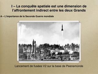 I – La conquête spatiale est une dimension de
          l’affrontement indirect entre les deux Grands
A – L’importance de la Seconde Guerre mondiale




            Lancement de fusées V2 sur la base de Peenemünde
 