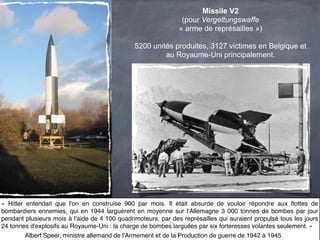 Missile V2
                                                                (pour Vergeltungswaffe
                                                               « arme de représailles »)

                                               5200 unités produites, 3127 victimes en Belgique et
                                                        au Royaume-Uni principalement.




«  Hitler entendait que l'on en construise 900 par mois. Il était absurde de vouloir répondre aux ﬂottes de
bombardiers ennemies, qui en 1944 larguèrent en moyenne sur l'Allemagne 3  000 tonnes de bombes par jour
pendant plusieurs mois à l'aide de 4 100 quadrimoteurs, par des représailles qui auraient propulsé tous les jours
24 tonnes d'explosifs au Royaume-Uni : la charge de bombes larguées par six forteresses volantes seulement. »
          Albert Speer, ministre allemand de l'Armement et de la Production de guerre de 1942 à 1945
 