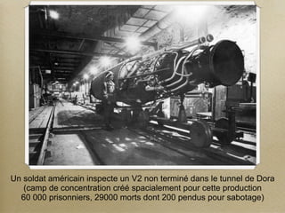 Un soldat américain inspecte un V2 non terminé dans le tunnel de Dora
   (camp de concentration créé spacialement pour cette production
  60 000 prisonniers, 29000 morts dont 200 pendus pour sabotage)
 