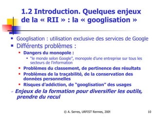 1.2 Introduction. Quelques enjeux de la « RII » : la « googlisation » Googlisation : utilisation exclusive des services de Google Différents problèmes :  Dangers du monopole :  “ le monde selon Google”, monopole d’une entreprise sur tous les secteurs de l’information  Problèmes du classement, de pertinence des résultats  Problèmes de la traçabilité, de la conservation des données personnelles  Risques d’addiction, de “googlisation” des usages    Enjeux de la formation pour diversifier les outils, prendre du recul 