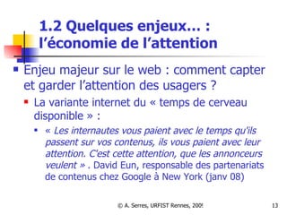 1.2 Quelques enjeux… :  l ’économie de l’attention Enjeu majeur sur le web : comment capter et garder l’attention des usagers ?  La variante internet du « temps de cerveau disponible » :  «  Les internautes vous paient avec le temps qu'ils passent sur vos contenus, ils vous paient avec leur attention. C'est cette attention, que les annonceurs veulent »  . David Eun, responsable des partenariats de contenus chez Google à New York (janv 08) 