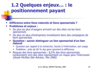 1.2 Quelques enjeux… :  le positionnement payant Différence entre liens naturels et liens sponsorisés ?  Problèmes et enjeux :  De plus en plus d’usagers arrivent sur des sites via les liens sponsorisés De plus en plus d’entreprises investissent dans des campagnes de liens sponsorisés Question : savoir distinguer un lien sponsorisé d’un lien naturel Question par rapport à la recherche, l’accès à l’information, son usage Problème : près de 60 % des gens ignorent la différence Risques des liens sponsorisés : 8,5% des liens sponsorisés conduiraient vers des sites représentant un risque pour l’internaute  (étude McAfee Site Advisor, Mai 2006) 