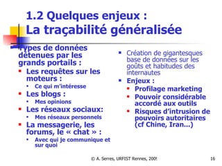 1.2 Quelques enjeux :  La traçabilité généralisée Types de données détenues par les grands portails :  Les requêtes sur les moteurs :  Ce qui m’intéresse Les blogs :  Mes opinions Les réseaux sociaux:  Mes réseaux personnels La messagerie, les forums, le « chat » :  Avec qui je communique et sur quoi Création de gigantesques base de données sur les goûts et habitudes des internautes  Enjeux :   Profilage marketing Pouvoir considérable accordé aux outils Risques d’intrusion de pouvoirs autoritaires (cf Chine, Iran...) 