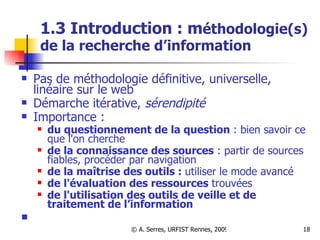 1.3 Introduction : m éthodologie(s) de la recherche d’information Pas de méthodologie définitive, universelle, linéaire sur le web Démarche itérative,  sérendipité Importance :  du questionnement de la question  : bien savoir ce que l'on cherche de la connaissance des sources  : partir de sources fiables, procéder par navigation de la maîtrise des outils :  utiliser le mode avancé de l'évaluation des ressources  trouvées de l'utilisation des outils de veille et de traitement de l’information 