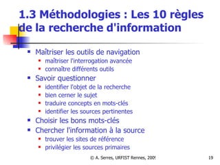1.3 Méthodologies : Les 10 règles de la recherche d'information Maîtriser les outils de navigation maîtriser l'interrogation avancée connaître différents outils Savoir questionner identifier l'objet de la recherche bien cerner le sujet traduire concepts en mots-clés identifier les sources pertinentes Choisir les bons mots-clés Chercher l'information à la source trouver les sites de référence privilégier les sources primaires 