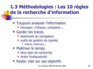 1.3 Méthodologies : Les 10 règles de la recherche d'information Toujours analyser l'information recouper, critiquer, comparer... Garder les traces  bookmark du navigateur outils de gestion de signets  Zotero, Delicious... Maîtriser le temps faire plan de recherche éviter l'exhaustivité Rester clair sur ses objectifs 