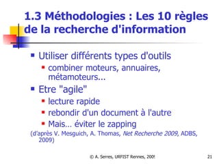 1.3 Méthodologies : Les 10 règles de la recherche d'information Utiliser différents types d'outils combiner moteurs, annuaires, métamoteurs... Etre "agile" lecture rapide rebondir d'un document à l'autre Mais… éviter le zapping (d’après V. Mesguich, A. Thomas,  Net Recherche 2009 , ADBS, 2009)  