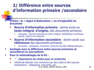 2/ Différence entre sources d’information primaire /secondaire Critère : le « degré d’élaboration » ou d’originalité du document  Source d’information primaire   :   donne accès au  texte intégral ,  d’origine , des documents primaires   Exemples : base de données de texte intégral, bibliothèque numérique, portail, moteur de recherche  Source d’information secondaire  :   donne accès aux  références  des documents primaires Exemples : catalogues, annuaires, bases de données bibliographiques …  Analogie avec la différence entre sources primaires et secondaires en journalisme Pour la méthodologie de la RI :     Importance du critère pour la recherche Intérêt de débuter une recherche par des outils et des sources secondaires : catalogues, annuaires, etc. 