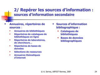 2/ Repérer les sources d’information  :   sources d’information secondaire Annuaires, répertoires de sources  : Annuaires de bibliothèques Répertoires de catalogues de bibliothèques en ligne Répertoires de laboratoires, de chercheurs… Répertoires de bases de données Sélections de ressources Annuaires thématiques d’Internet Sources d’information bibliographique : Catalogues de bibliothèques  Bases de données bibliographiques  