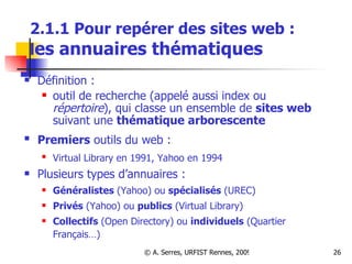 2.1.1 Pour repérer des sites web :  l es annuaires thématiques Définition :  outil de recherche (appelé aussi index ou  répertoire ), qui classe un ensemble de  sites web  suivant une  thématique arborescente Premiers  outils du web :   Virtual Library en 1991, Yahoo en 1994   Plusieurs types d’annuaires :   Généralistes  (Yahoo) ou  spécialisés  (UREC) Privés  (Yahoo) ou  publics  (Virtual Library) Collectifs  (Open Directory) ou  individuels  (Quartier Français…) 