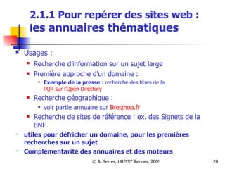 2.1.1 Pour repérer des sites web :  l es annuaires thématiques Usages :   Recherche d’information sur un sujet   large Première approche d’un domaine :  Exemple de la presse  : recherche des titres de la  PQR sur l’Open Directory Recherche géographique :  voir partie annuaire sur  Breizhoo.fr Recherche de sites de référence : ex. des Signets de la BNF utiles pour défricher un domaine, pour les premières recherches sur un sujet Complémentarité des annuaires et des moteurs 