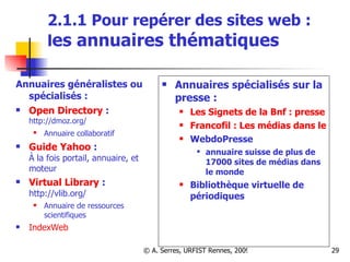 2.1.1 Pour repérer des sites web :  l es annuaires thématiques Annuaires généralistes ou spécialisés :  Open Directory  : http://dmoz.org/ Annuaire collaboratif   Guide Yahoo  : À la fois portail, annuaire, et moteur Virtual Library  : http://vlib.org/  Annuaire de ressources scientifiques IndexWeb Annuaires spécialisés sur la presse :  Les Signets de la Bnf : presse Francofil : Les médias dans les pays francophones WebdoPresse  annuaire suisse de plus de 17000 sites de médias dans le monde Bibliothèque virtuelle de périodiques 