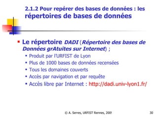 2.1.2 Pour repérer des bases de données : les  répertoires de bases de données Le répertoire   DADI  ( Répertoire des bases de Données grAtuites sur Internet ) ;  Produit par l’URFIST de Lyon  Plus de 1000 bases de données recensées Tous les domaines couverts Accès par navigation et par requête Accès libre par Internet :  http://dadi.univ-lyon1.fr/ 
