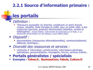 2.2.1 Source d’information primaire :  les portails   Définition :  "Ressource accessible via Internet, constituant un point d'accès unique, simplifié, facile d'emploi et unifié, pour un public cible, à des ressources (services, produits) électroniques distantes, variées et hétérogènes".  (Sylvie Dalbin, Instruments de recherche sur le Web, in  La Recherche d'information sur les réseaux,  cours INRIA 2002) Dispositif :  documentaire (ressources informationnelles), communicationnel, éditorial, technique... Diversité des ressources et services : recherche d ’information, achats/ventes, informations générales, spécialisées, personnalisation, messagerie, forums, services d’alerte… Portails généralistes / spécialisés Exemples :  Yahoo.fr ,  BusinessCom ,  Fabula ,  Culture.fr 