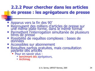 2.2.2 Pour chercher dans les articles de presse : les agrégateurs de presse Apparus vers la fin des 90’ Regroupent des milliers d’articles de presse sur une même plate forme, dans le même format Permettent l’interrogation simultanée de plusieurs titres de presse Possibilité de requêtes complexes : bases de données Accessibles sur abonnement Requêtes parfois gratuites, mais consultation payante des articles Pour en savoir plus : benchmark des  agrégateurs ,  Archimag 