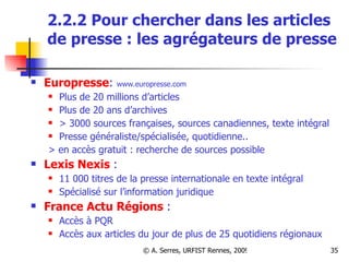 2.2.2 Pour chercher dans les articles de presse : les agrégateurs de presse Europresse :  www.europresse.com Plus de 20 millions d’articles Plus de 20 ans d’archives > 3000 sources françaises, sources canadiennes, texte intégral  Presse généraliste/spécialisée, quotidienne.. > en accès gratuit : recherche de sources possible Lexis Nexis  :  11 000 titres de la presse internationale en texte intégral  Spécialisé sur l’information juridique France Actu Régions  :  Accès à PQR Accès aux articles du jour de plus de 25 quotidiens régionaux 