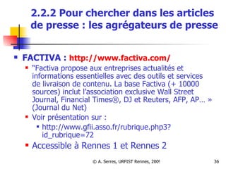 2.2.2 Pour chercher dans les articles de presse : les agrégateurs de presse FACTIVA :  http://www.factiva.com/ “ Factiva propose aux entreprises actualités et informations essentielles avec des outils et services de livraison de contenu. La base Factiva (+ 10000 sources) inclut l’association exclusive Wall Street Journal, Financial Times®, DJ et Reuters, AFP, AP… » (Journal du Net) Voir présentation sur : http://www.gfii.asso.fr/rubrique.php3?id_rubrique=72 Accessible à Rennes 1 et Rennes 2 