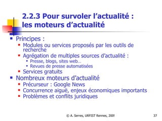 2.2.3 Pour survoler l’actualité :  les moteurs d’actualité Principes :  Modules ou services proposés par les outils de recherche Agrégation de multiples sources d’actualité :  Presse, blogs, sites web… Revues de presse automatisées Services gratuits Nombreux moteurs d’actualité Précurseur : Google News Concurrence aiguë, enjeux économiques importants Problèmes et conflits juridiques 