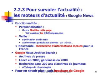 2.2.3 Pour survoler l’actualité :  les moteurs d’actualité   :  Google News Fonctionnalités :  Personnalisation :  Ouvrir  Modifier   cette  page  Voir aussi sur  les  InfoStratèges .com Veille :   Syndication de fils RSS  Abonnement gratuit aux alertes  : par thèmes... > Nouveauté :  Recherche d’informations locales  pour la France Google  News Archive Search  :  Archives de presse Lancé en 2006, généralisé en 2008  Recherche dans 200 ans d’archives de journaux Affichage de chronologies Pour en savoir plus : voir  brochure de Google 