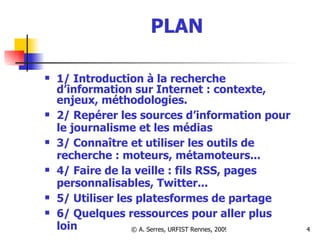PLAN 1/ Introduction à la recherche d’information sur Internet : contexte, enjeux, méthodologies. 2/ Repérer les sources d’information pour le journalisme et les médias 3/ Connaître et utiliser les outils de recherche : moteurs, métamoteurs...  4/ Faire de la veille : fils RSS, pages personnalisables, Twitter... 5/ Utiliser les platesformes de partage 6/ Quelques ressources pour aller plus loin 