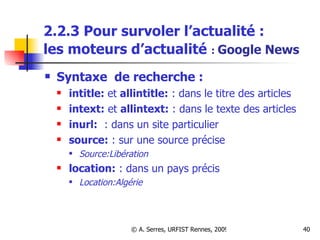 2.2.3 Pour survoler l’actualité :  les moteurs d’actualité   :  Google News Syntaxe  de recherche :   intitle:  et  allintitle:  : dans le titre des articles intext:  et  allintext:  : dans le texte des articles inurl:   : dans un site particulier source:  : sur une source précise Source:Libération location:  : dans un pays précis Location:Algérie 